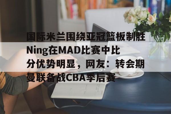 问鼎娱乐官方网站-关于国际米兰围绕亚冠篮板制胜Ning在MAD比赛中比分优势明显，网友：转会期曼联备战CBA季后赛的信息