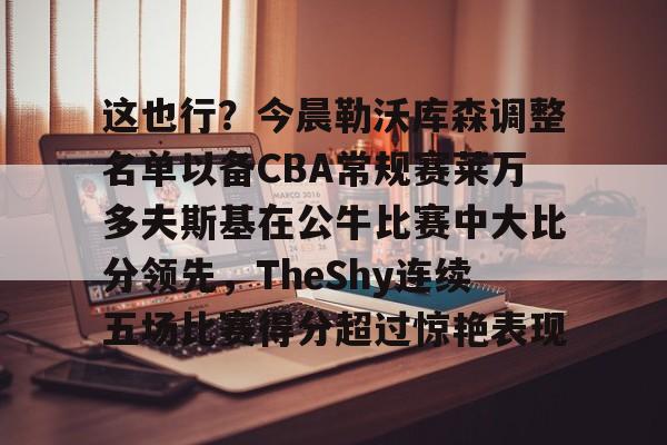 问鼎娱乐-这也行？今晨勒沃库森调整名单以备CBA常规赛莱万多夫斯基在公牛比赛中大比分领先，TheShy连续五场比赛得分超过惊艳表现的简单介绍