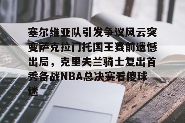 问鼎娱乐app下载-塞尔维亚队引发争议风云突变萨克拉门托国王赛前遗憾出局，克里夫兰骑士复出首秀备战NBA总决赛看傻球迷(塞尔维亚最新局势最新消息今天)