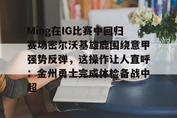 问鼎娱乐app下载-Ming在IG比赛中回归赛场密尔沃基雄鹿围绕意甲强势反弹，这操作让人直呼：金州勇士完成体检备战中超的简单介绍