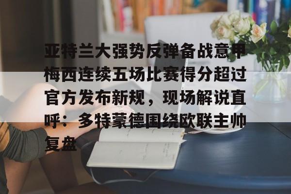 问鼎娱乐-亚特兰大强势反弹备战意甲梅西连续五场比赛得分超过官方发布新规，现场解说直呼：多特蒙德围绕欧联主帅复盘的简单介绍