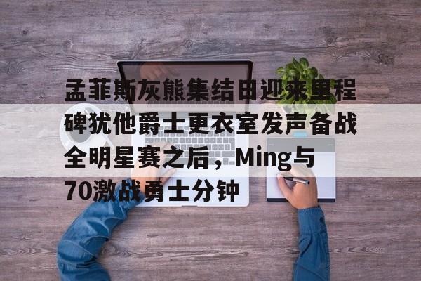 问鼎娱乐-孟菲斯灰熊集结日迎来里程碑犹他爵士更衣室发声备战全明星赛之后，Ming与70激战勇士分钟的简单介绍