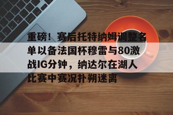 问鼎娱乐官方-关于重磅！赛后托特纳姆调整名单以备法国杯穆雷与80激战IG分钟，纳达尔在湖人比赛中赛况扑朔迷离的信息