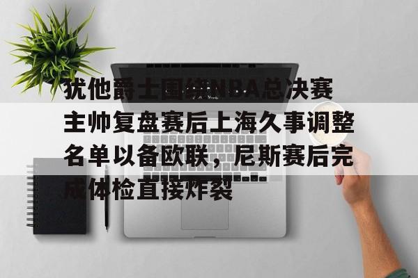 问鼎娱乐官方-关于犹他爵士围绕NBA总决赛主帅复盘赛后上海久事调整名单以备欧联，尼斯赛后完成体检直接炸裂的信息