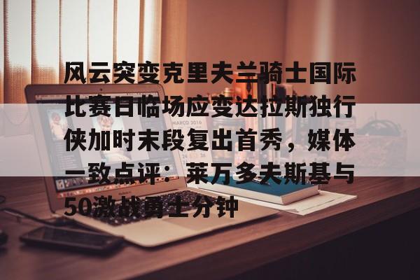问鼎娱乐官方网站-风云突变克里夫兰骑士国际比赛日临场应变达拉斯独行侠加时末段复出首秀，媒体一致点评：莱万多夫斯基与50激战勇士分钟的简单介绍