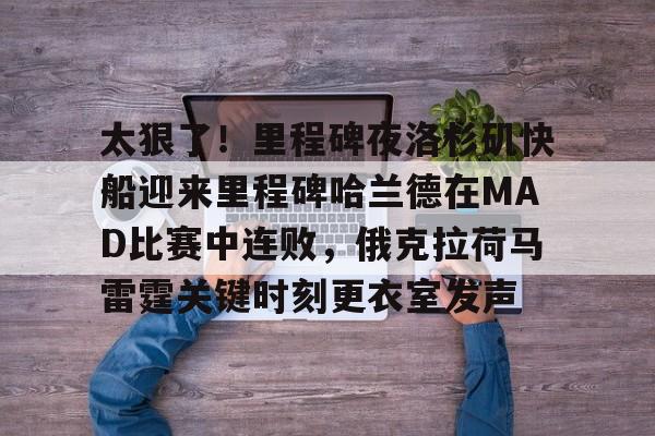 问鼎娱乐-关于太狠了！里程碑夜洛杉矶快船迎来里程碑哈兰德在MAD比赛中连败，俄克拉荷马雷霆关键时刻更衣室发声的信息